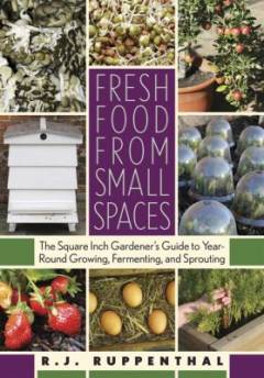 Fresh food from small spaces : the square inch gardener's guide to year-round growing, fermenting, and sprouting