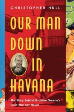 Our man down in Havana : the story behind Graham Greene's Cold War spy novel