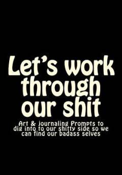 Let's work through our shit : art & journaling prompts to dig into to our shitty side so we can find our badass selves