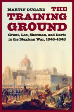 The training ground : Grant, Lee, Sherman, and Davis in the Mexican War, 1846-1848