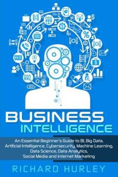 Business intelligence : an essential beginner’s guide to BI, big data, artificial intelligence, cybersecurity, machine learning, data science, data analytics, social media and internet marketing
