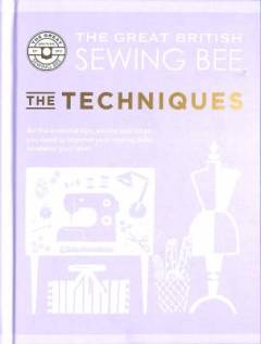The great British sewing bee - the techniques : all the essential tips, advice and tricks you need to improve your sewing skills, whatever your level