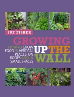 Growing up the wall : how to grow food in vertical places, on roofs and in small spaces