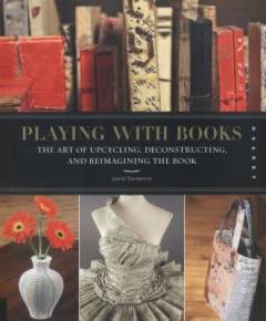 Playing with books : the art of upcycling, deconstructing, & reimagining the book