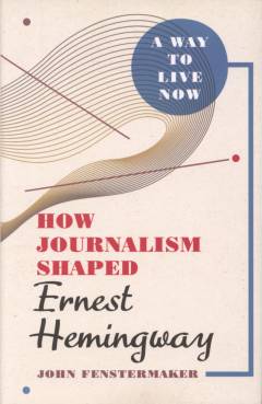 A way to live now : how journalism shaped Ernest Hemingway