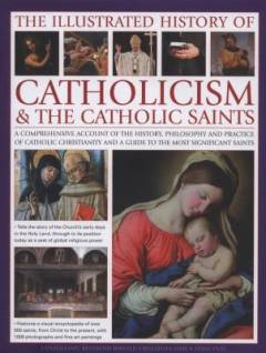 The Illustrated history of catholocism & the catholic saints : a comprehensive account of the history, philosophy and practice of catholic christianity and a guide to the most significant saints