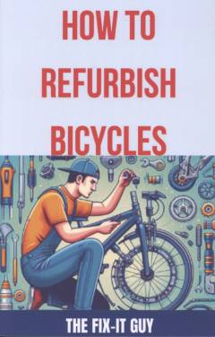 How to refurbish bicycles : the ultimate guide to upgrading components, performing regular maintenance, and tuning up your bike for optimal performance, durability, and safety
