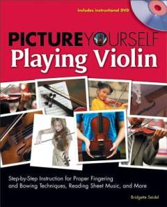 Picture yourself playing violin : step-by-step instruction for proper fingering and bowing technique, reading sheet music, and more