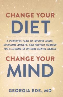 Change your diet, change your mind : a powerful plan to improve mood, overcome anxiety, and protect memory for a lifetime of optimal mental health