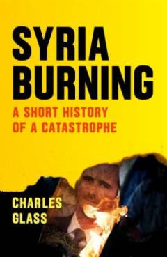 Syria burning : a short history of a catastrophe