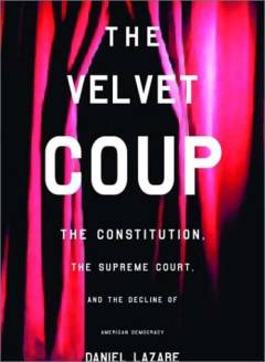 The velvet coup : the Constitution, the Supreme Court, and the decline of American democracy