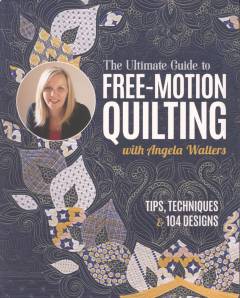 The ultimate guide to free-motion quilting with Angela Walters : tips, techniques & 104 designs