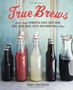 True brews : how to craft fermented cider, beer, wine, sake, soda, mead, kefir and kombucha at home