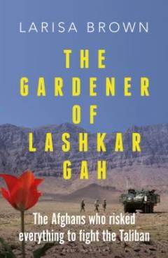 The gardener of Lashkar Gah : the Afghans who risked everything to fight the Taliban