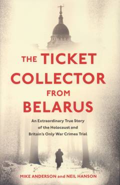 The ticket collector from Belarus : an extraordinary true story of the Holocaust and Britain's only war crimes trial