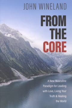 From the core : a new masculine paradigm for leading with love, living your truth, and healing the world