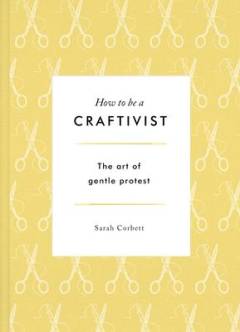How to be a craftivist : the art of gentle protest