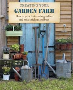 Creating your garden farm : how to grow fruit and vegetables and raise chickens and bees