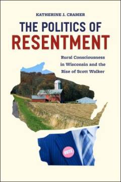 The politics of resentment : rural consciousness in Wisconsin and the rise of Scott Walker