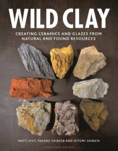 Wild clay : creating ceramics and glazes from natural and found resources